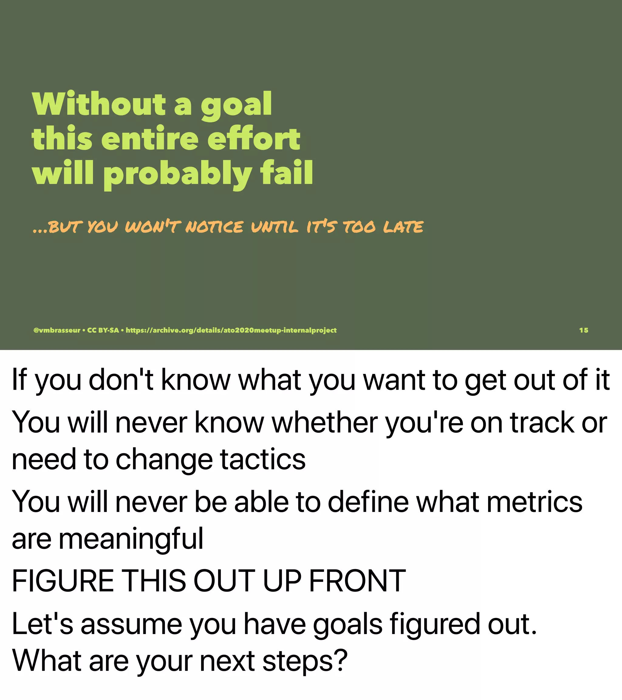 If you don't know what you want to get out of it
You will never know whether you're on track or
need to change tactics
You will never be able to define what metrics
are meaningful
FIGURE THIS OUT UP FRONT
Let's assume you have goals figured out.
What are your next steps?
Without a goal
this entire effort
will probably fail
…but you won't notice until it's too late
@vmbrasseur • CC BY-SA • https://archive.org/details/ato2020meetup-internalproject 15
 