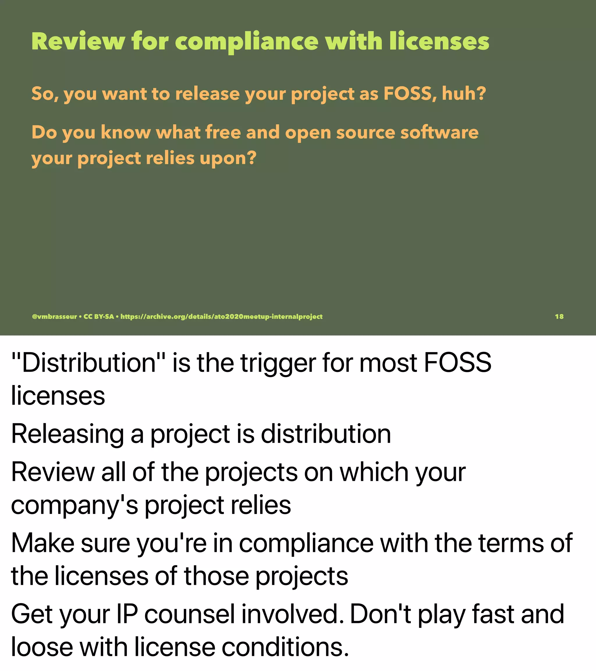 "Distribution" is the trigger for most FOSS
licenses
Releasing a project is distribution
Review all of the projects on which your
company's project relies
Make sure you're in compliance with the terms of
the licenses of those projects
Get your IP counsel involved. Don't play fast and
loose with license conditions.
Review for compliance with licenses
So, you want to release your project as FOSS, huh?
Do you know what free and open source software
your project relies upon?
@vmbrasseur • CC BY-SA • https://archive.org/details/ato2020meetup-internalproject 18
 