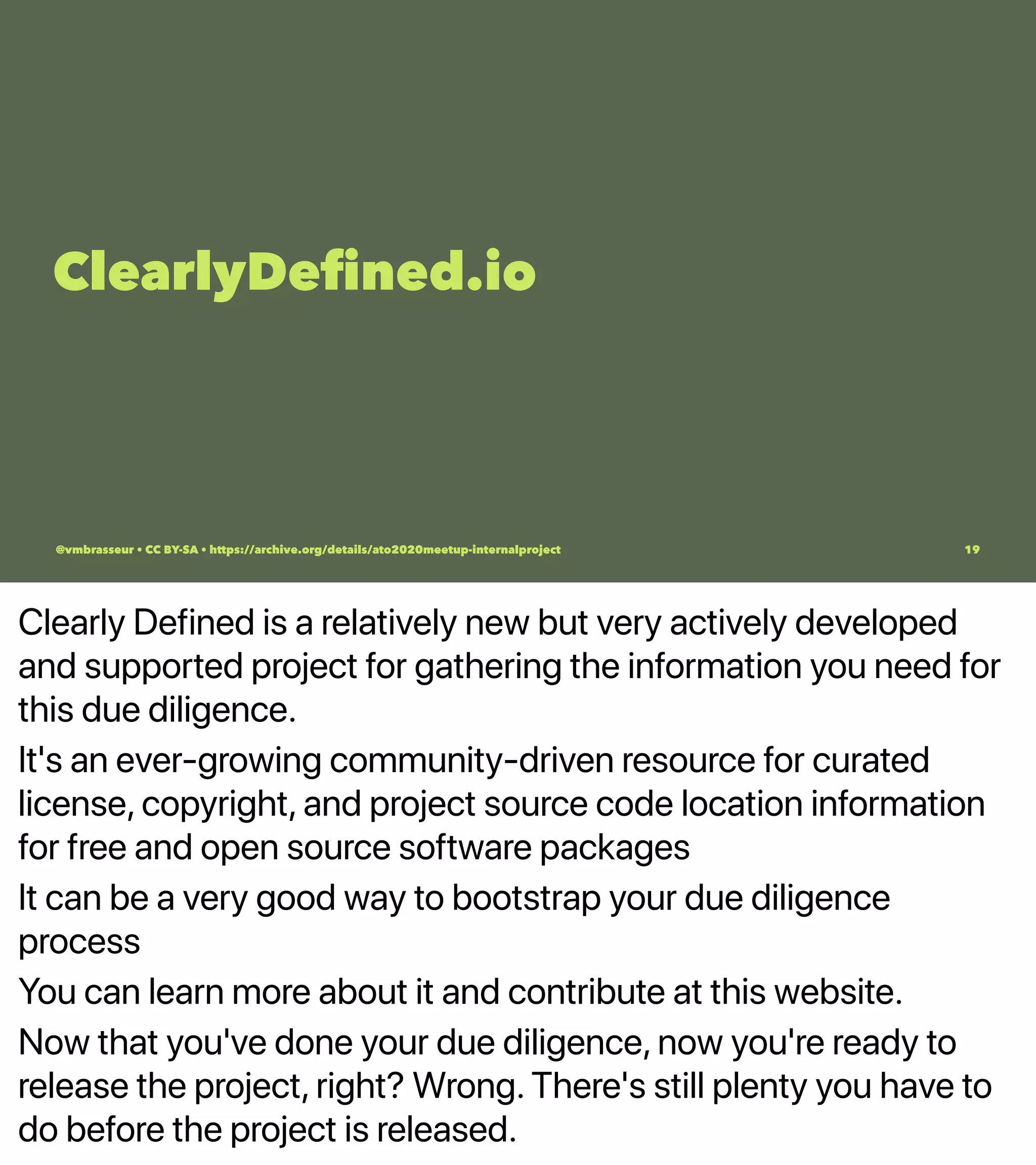 Clearly Defined is a relatively new but very actively developed
and supported project for gathering the information you need for
this due diligence.
It's an ever-growing community-driven resource for curated
license, copyright, and project source code location information
for free and open source software packages
It can be a very good way to bootstrap your due diligence
process
You can learn more about it and contribute at this website.
Now that you've done your due diligence, now you're ready to
release the project, right? Wrong. There's still plenty you have to
do before the project is released.
ClearlyDeﬁned.io
@vmbrasseur • CC BY-SA • https://archive.org/details/ato2020meetup-internalproject 19
 