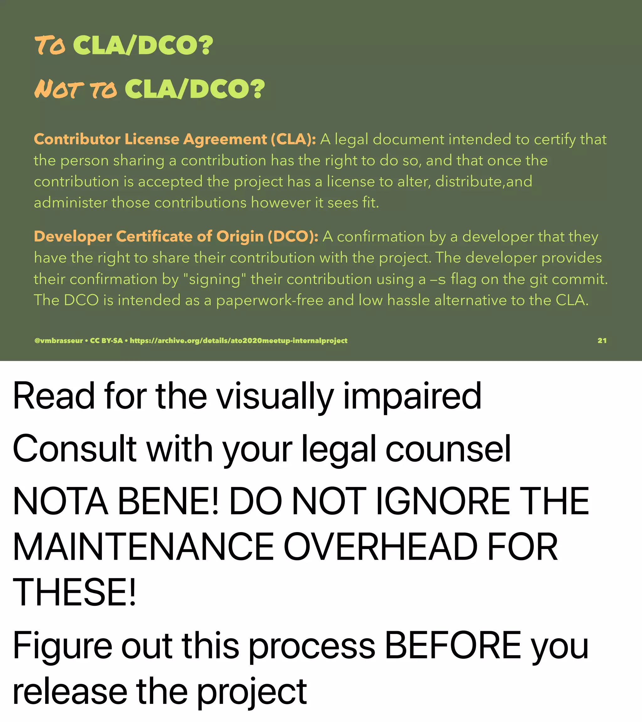 Read for the visually impaired
Consult with your legal counsel
NOTA BENE! DO NOT IGNORE THE
MAINTENANCE OVERHEAD FOR
THESE!
Figure out this process BEFORE you
release the project
To CLA/DCO?
Not to CLA/DCO?
Contributor License Agreement (CLA): A legal document intended to certify that
the person sharing a contribution has the right to do so, and that once the
contribution is accepted the project has a license to alter, distribute,and
administer those contributions however it sees ﬁt.
Developer Certiﬁcate of Origin (DCO): A conﬁrmation by a developer that they
have the right to share their contribution with the project. The developer provides
their conﬁrmation by "signing" their contribution using a -s ﬂag on the git commit.
The DCO is intended as a paperwork-free and low hassle alternative to the CLA.
@vmbrasseur • CC BY-SA • https://archive.org/details/ato2020meetup-internalproject 21
 