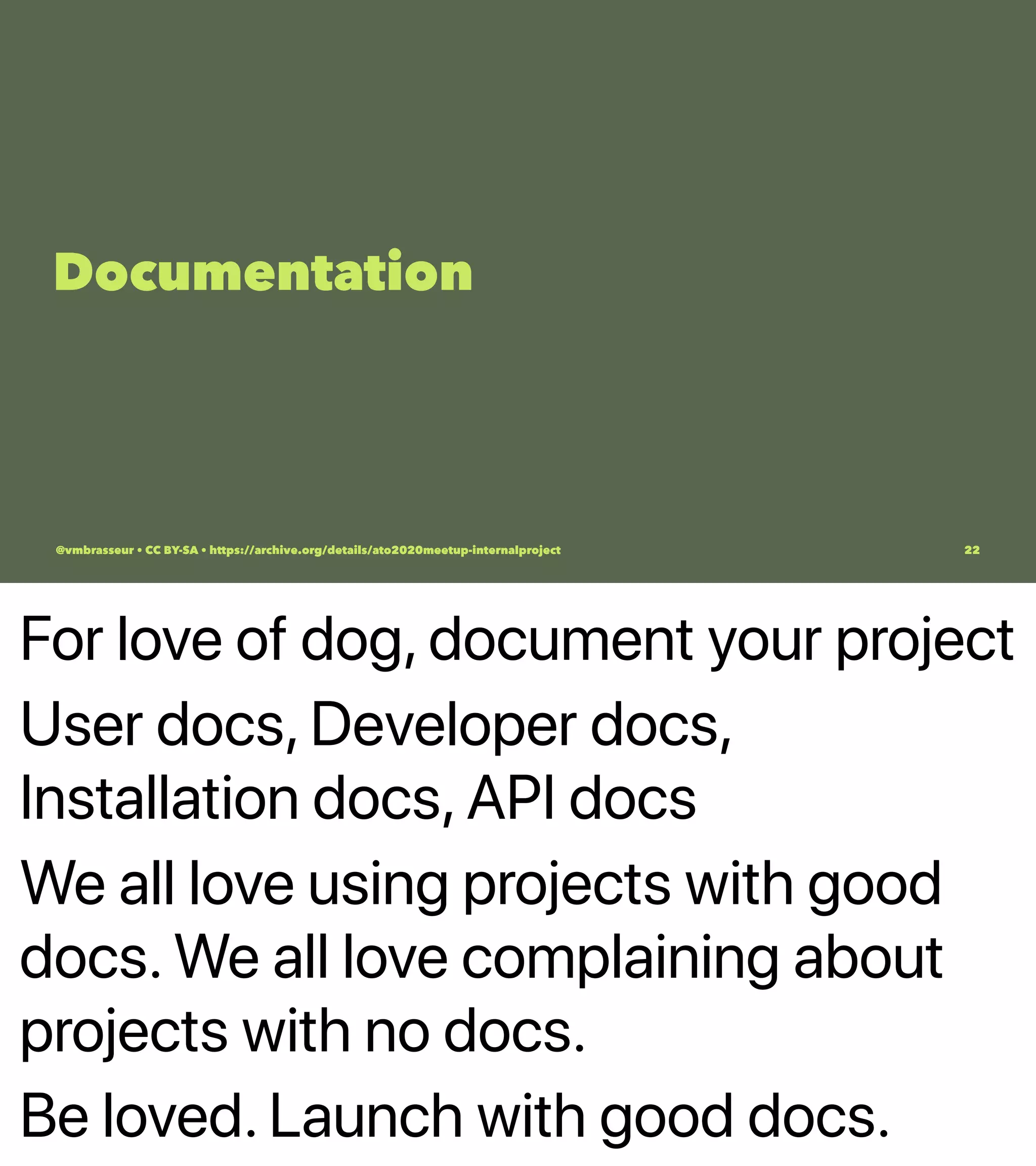 For love of dog, document your project
User docs, Developer docs,
Installation docs, API docs
We all love using projects with good
docs. We all love complaining about
projects with no docs.
Be loved. Launch with good docs.
Documentation
@vmbrasseur • CC BY-SA • https://archive.org/details/ato2020meetup-internalproject 22
 
