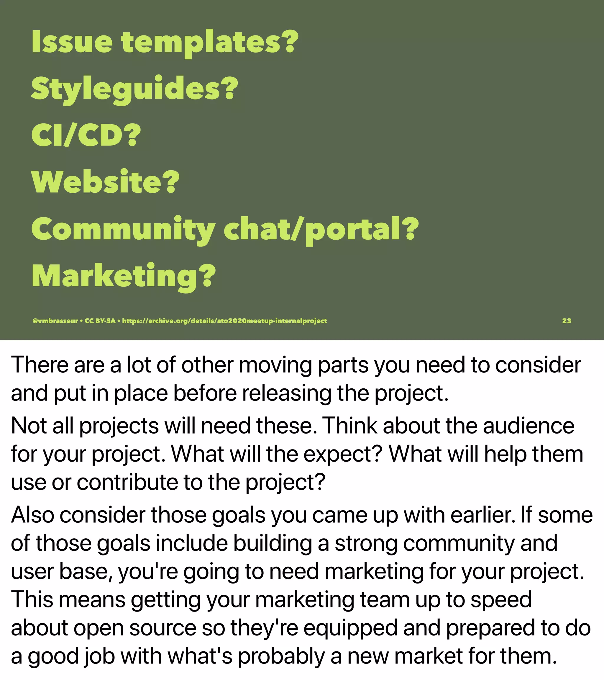 There are a lot of other moving parts you need to consider
and put in place before releasing the project.
Not all projects will need these. Think about the audience
for your project. What will the expect? What will help them
use or contribute to the project?
Also consider those goals you came up with earlier. If some
of those goals include building a strong community and
user base, you're going to need marketing for your project.
This means getting your marketing team up to speed
about open source so they're equipped and prepared to do
a good job with what's probably a new market for them.
Issue templates?
Styleguides?
CI/CD?
Website?
Community chat/portal?
Marketing?
@vmbrasseur • CC BY-SA • https://archive.org/details/ato2020meetup-internalproject 23
 