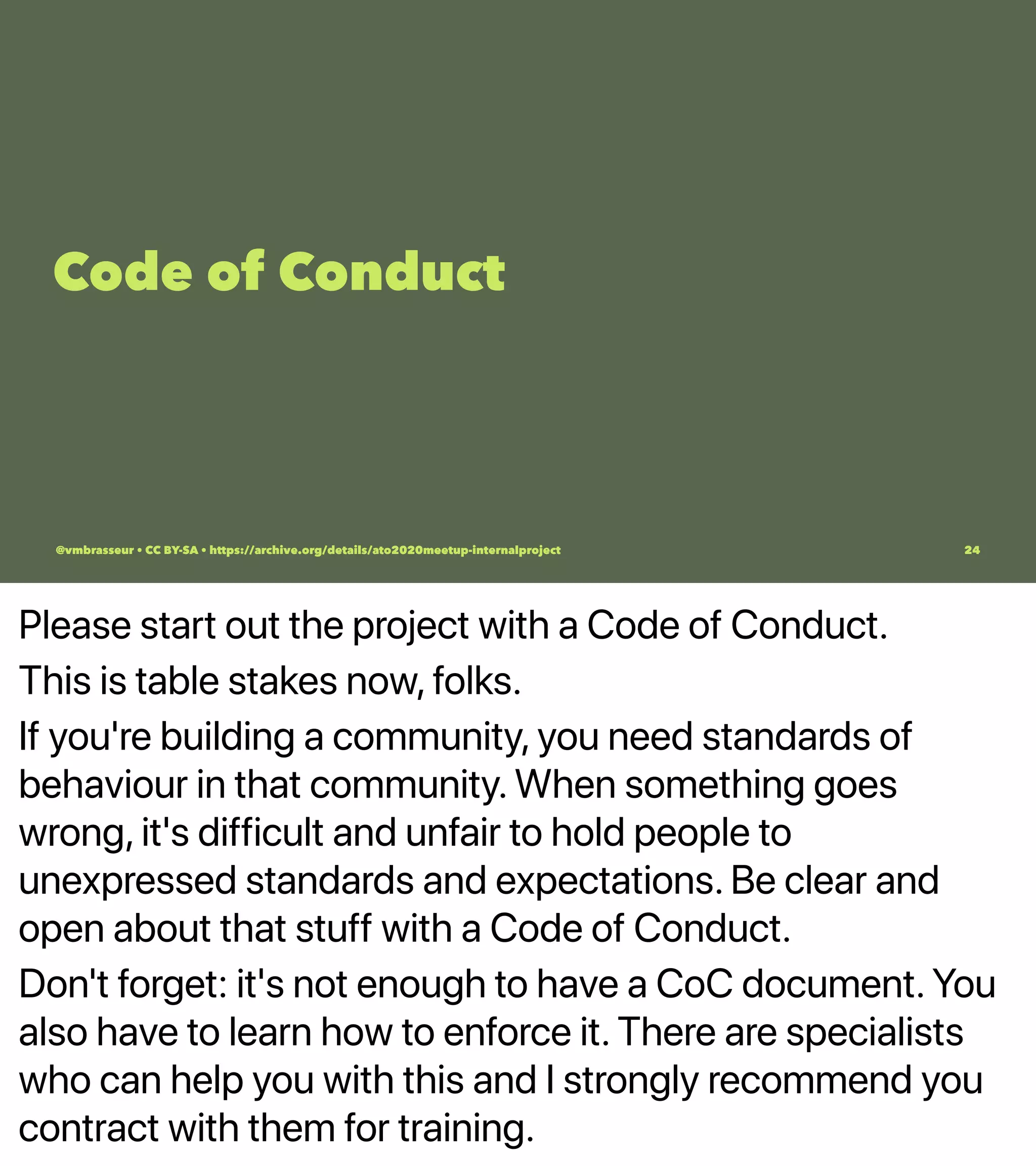 Please start out the project with a Code of Conduct.
This is table stakes now, folks.
If you're building a community, you need standards of
behaviour in that community. When something goes
wrong, it's difficult and unfair to hold people to
unexpressed standards and expectations. Be clear and
open about that stuff with a Code of Conduct.
Don't forget: it's not enough to have a CoC document. You
also have to learn how to enforce it. There are specialists
who can help you with this and I strongly recommend you
contract with them for training.
Code of Conduct
@vmbrasseur • CC BY-SA • https://archive.org/details/ato2020meetup-internalproject 24
 