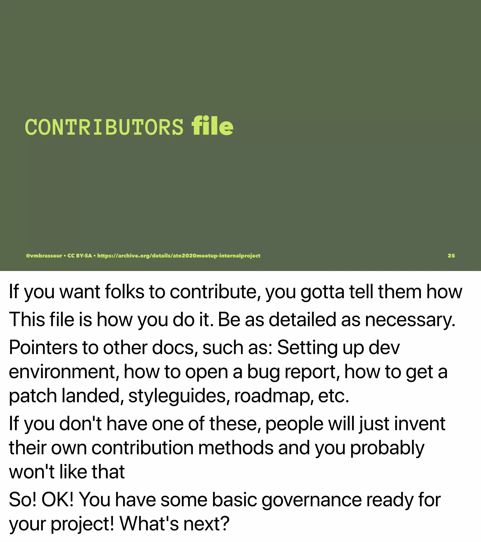 If you want folks to contribute, you gotta tell them how
This file is how you do it. Be as detailed as necessary.
Pointers to other docs, such as: Setting up dev
environment, how to open a bug report, how to get a
patch landed, styleguides, roadmap, etc.
If you don't have one of these, people will just invent
their own contribution methods and you probably
won't like that
So! OK! You have some basic governance ready for
your project! What's next?
CONTRIBUTORS ﬁle
@vmbrasseur • CC BY-SA • https://archive.org/details/ato2020meetup-internalproject 25
 