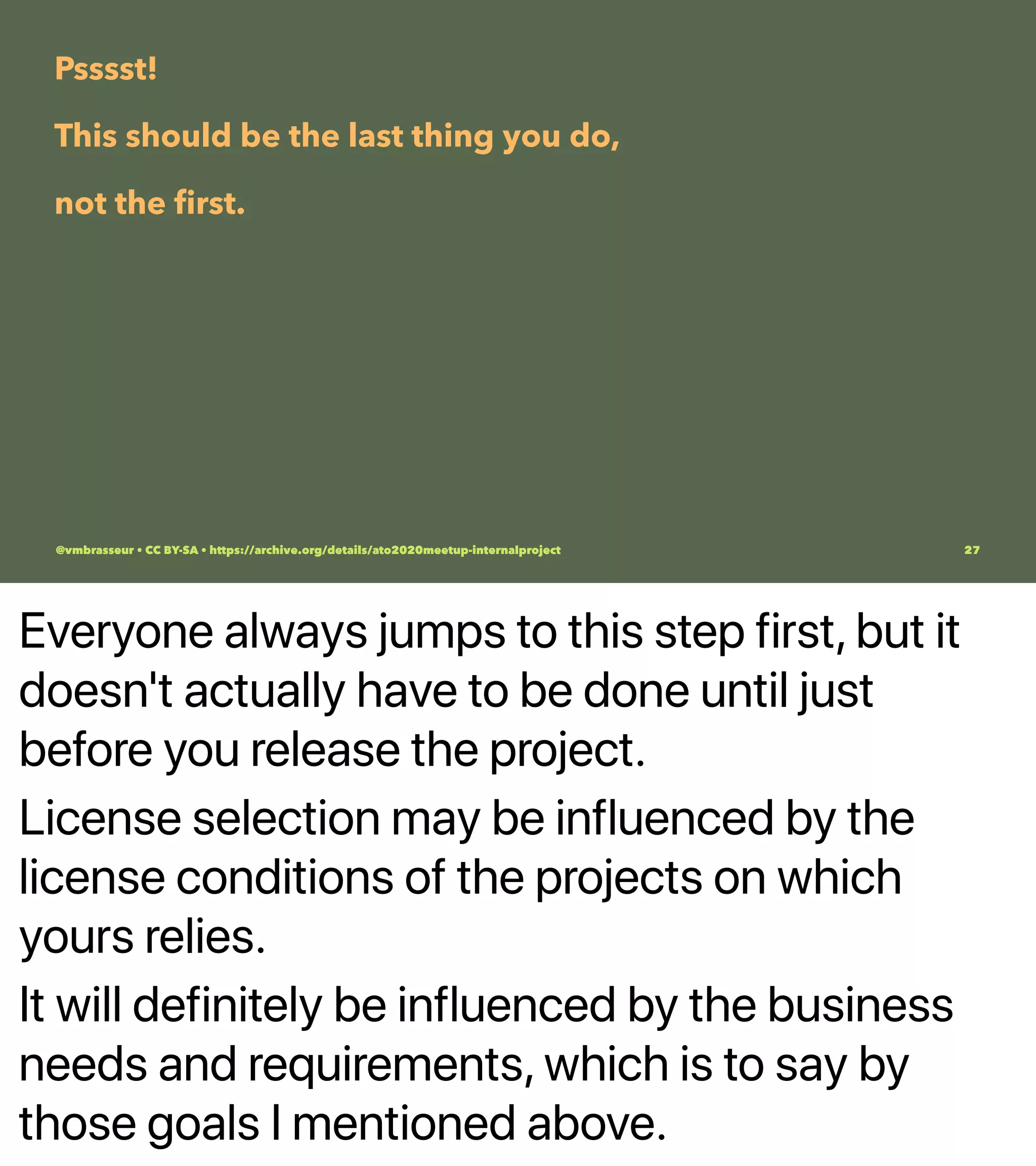 Everyone always jumps to this step first, but it
doesn't actually have to be done until just
before you release the project.
License selection may be influenced by the
license conditions of the projects on which
yours relies.
It will definitely be influenced by the business
needs and requirements, which is to say by
those goals I mentioned above.
Psssst!
This should be the last thing you do,
not the ﬁrst.
@vmbrasseur • CC BY-SA • https://archive.org/details/ato2020meetup-internalproject 27
 