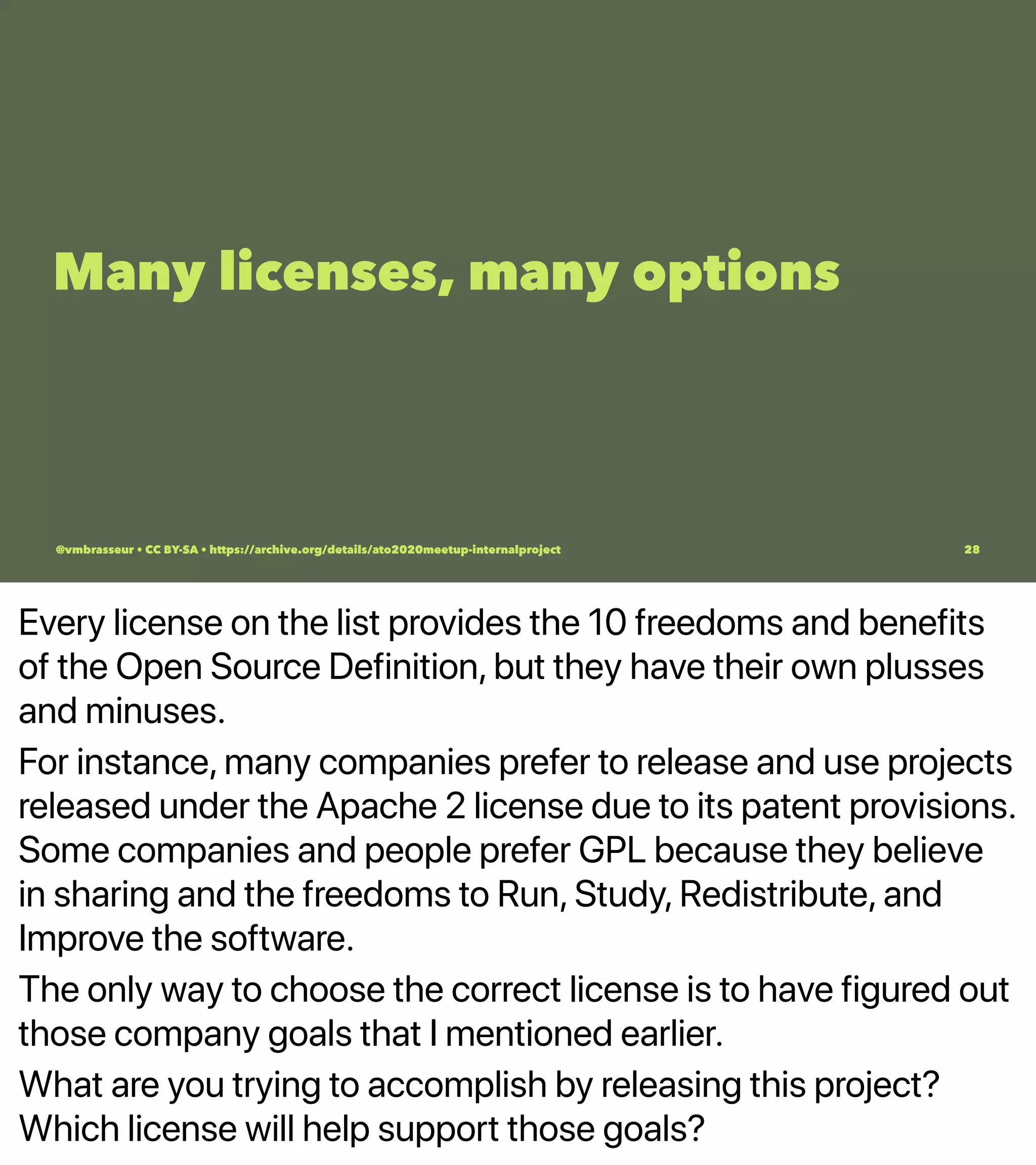 Every license on the list provides the 10 freedoms and benefits
of the Open Source Definition, but they have their own plusses
and minuses.
For instance, many companies prefer to release and use projects
released under the Apache 2 license due to its patent provisions.
Some companies and people prefer GPL because they believe
in sharing and the freedoms to Run, Study, Redistribute, and
Improve the software.
The only way to choose the correct license is to have figured out
those company goals that I mentioned earlier.
What are you trying to accomplish by releasing this project?
Which license will help support those goals?
Many licenses, many options
@vmbrasseur • CC BY-SA • https://archive.org/details/ato2020meetup-internalproject 28
 