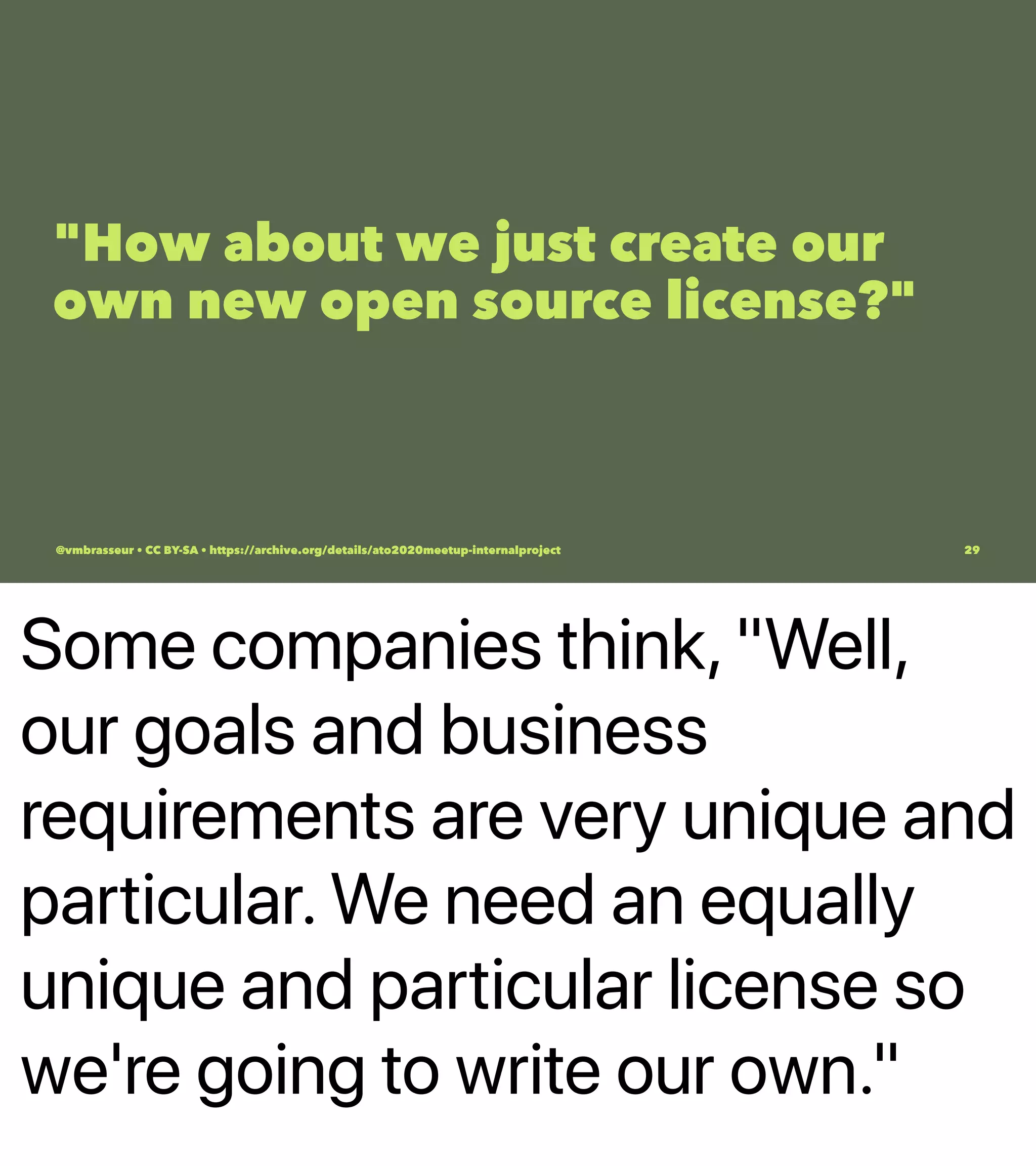 Some companies think, "Well,
our goals and business
requirements are very unique and
particular. We need an equally
unique and particular license so
we're going to write our own."
"How about we just create our
own new open source license?"
@vmbrasseur • CC BY-SA • https://archive.org/details/ato2020meetup-internalproject 29
 