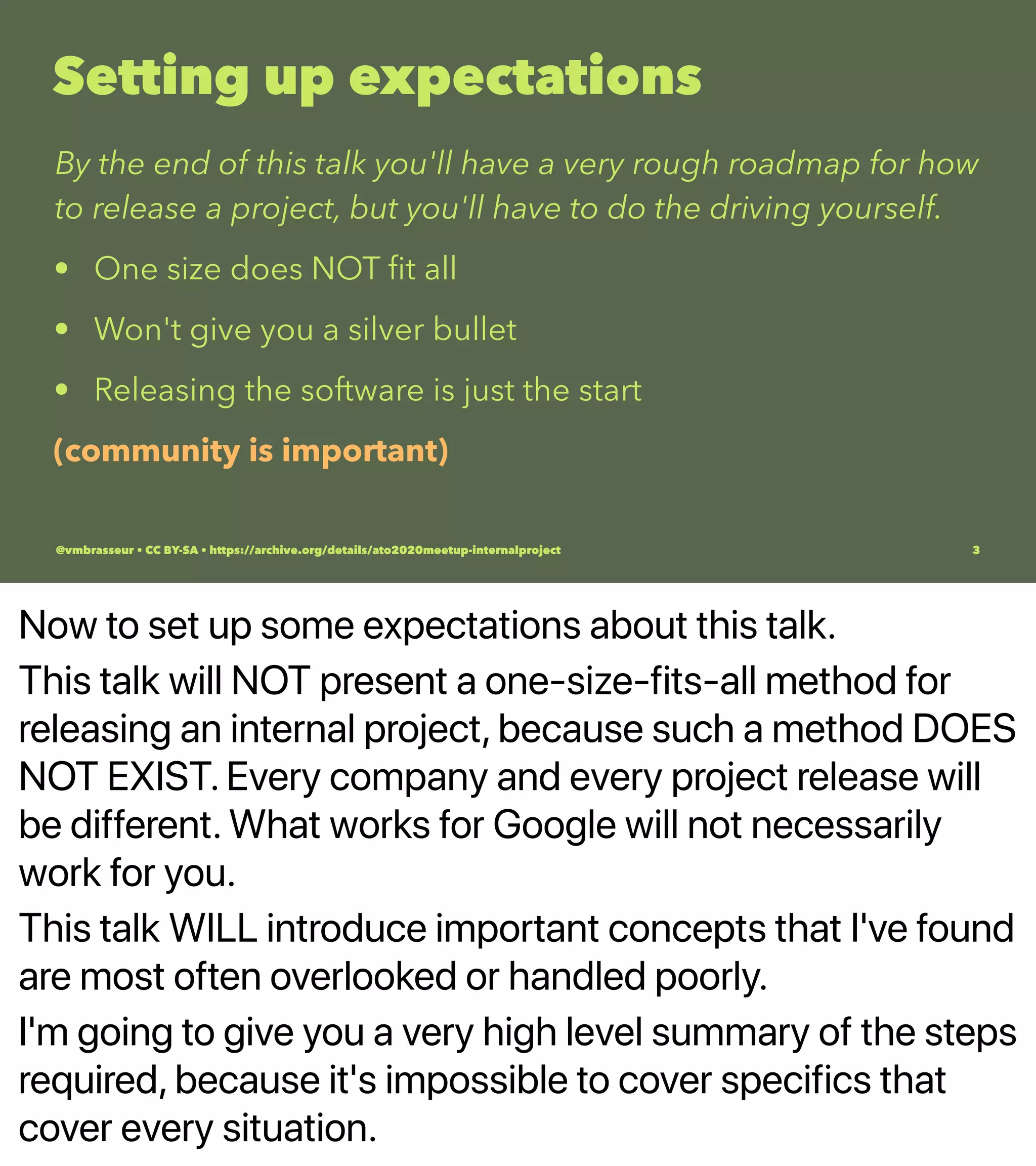 Now to set up some expectations about this talk.
This talk will NOT present a one-size-fits-all method for
releasing an internal project, because such a method DOES
NOT EXIST. Every company and every project release will
be different. What works for Google will not necessarily
work for you.
This talk WILL introduce important concepts that I've found
are most often overlooked or handled poorly.
I'm going to give you a very high level summary of the steps
required, because it's impossible to cover specifics that
cover every situation.
Setting up expectations
By the end of this talk you'll have a very rough roadmap for how
to release a project, but you'll have to do the driving yourself.
• One size does NOT ﬁt all
• Won't give you a silver bullet
• Releasing the software is just the start
(community is important)
@vmbrasseur • CC BY-SA • https://archive.org/details/ato2020meetup-internalproject 3
 