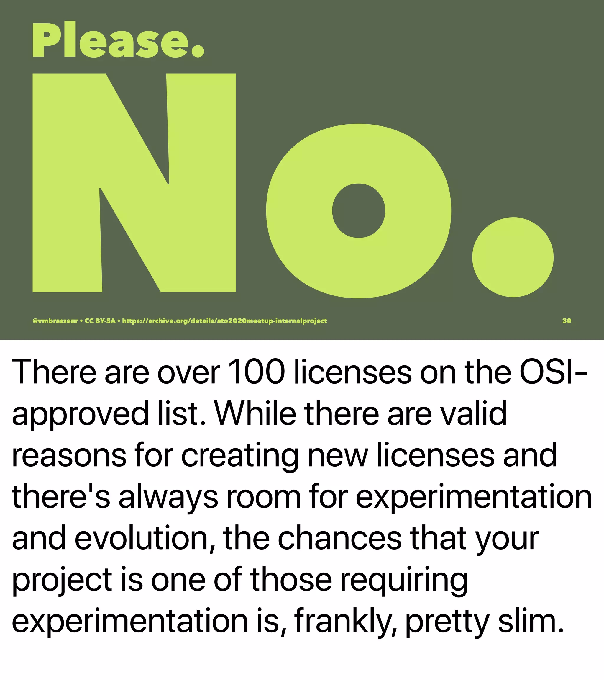 There are over 100 licenses on the OSI-
approved list. While there are valid
reasons for creating new licenses and
there's always room for experimentation
and evolution, the chances that your
project is one of those requiring
experimentation is, frankly, pretty slim.
Please.
No.@vmbrasseur • CC BY-SA • https://archive.org/details/ato2020meetup-internalproject 30
 