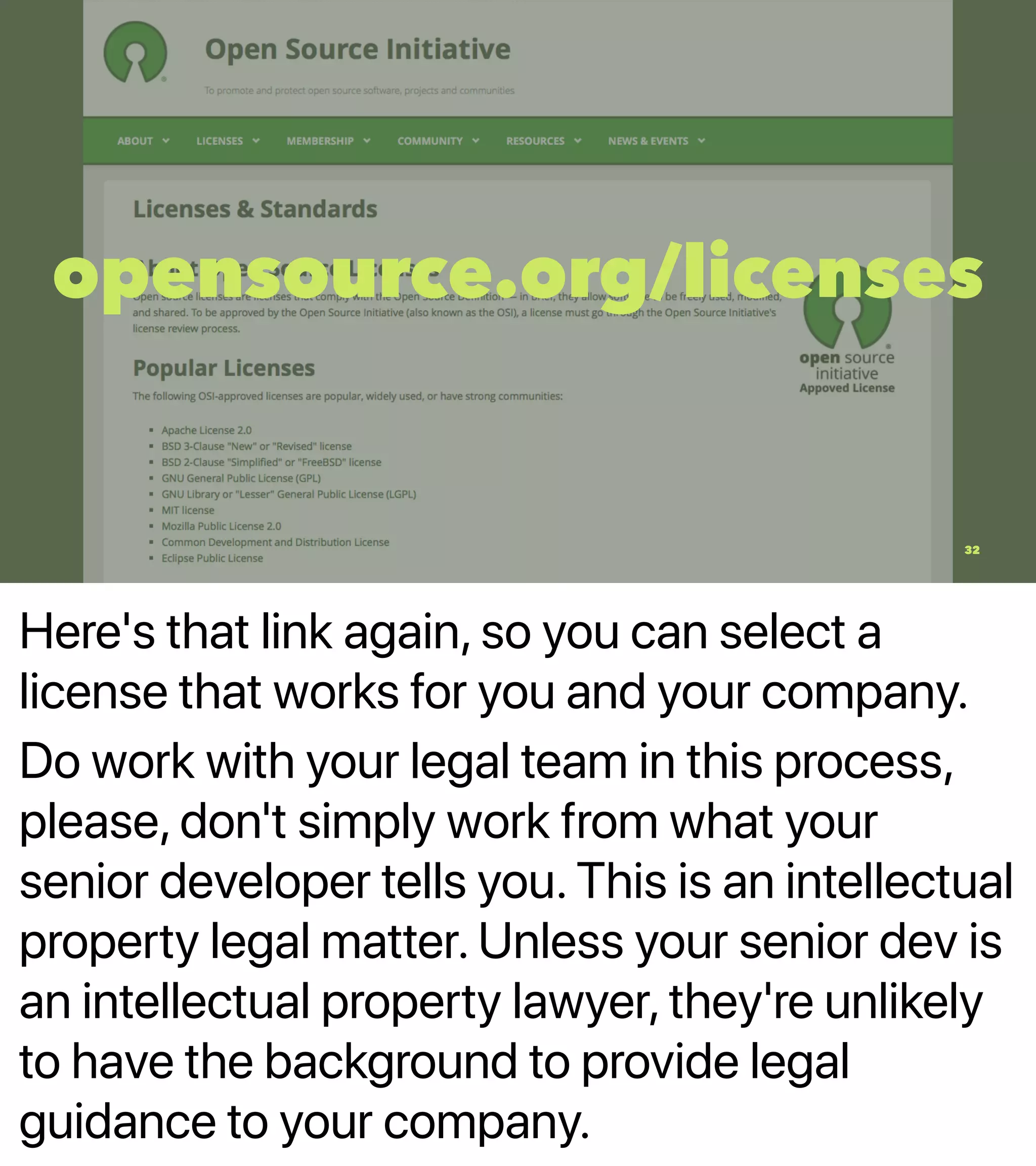 Here's that link again, so you can select a
license that works for you and your company.
Do work with your legal team in this process,
please, don't simply work from what your
senior developer tells you. This is an intellectual
property legal matter. Unless your senior dev is
an intellectual property lawyer, they're unlikely
to have the background to provide legal
guidance to your company.
opensource.org/licenses
32
 