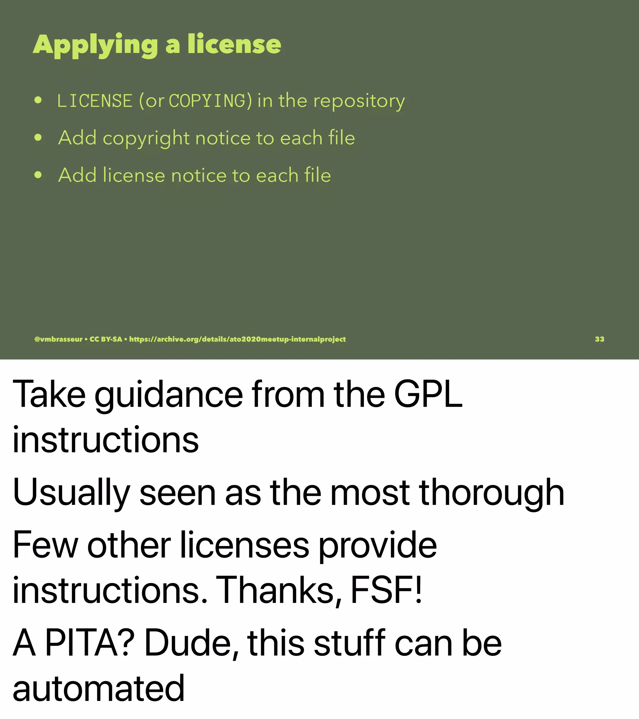 Take guidance from the GPL
instructions
Usually seen as the most thorough
Few other licenses provide
instructions. Thanks, FSF!
A PITA? Dude, this stuff can be
automated
Applying a license
• LICENSE (or COPYING) in the repository
• Add copyright notice to each ﬁle
• Add license notice to each ﬁle
@vmbrasseur • CC BY-SA • https://archive.org/details/ato2020meetup-internalproject 33
 