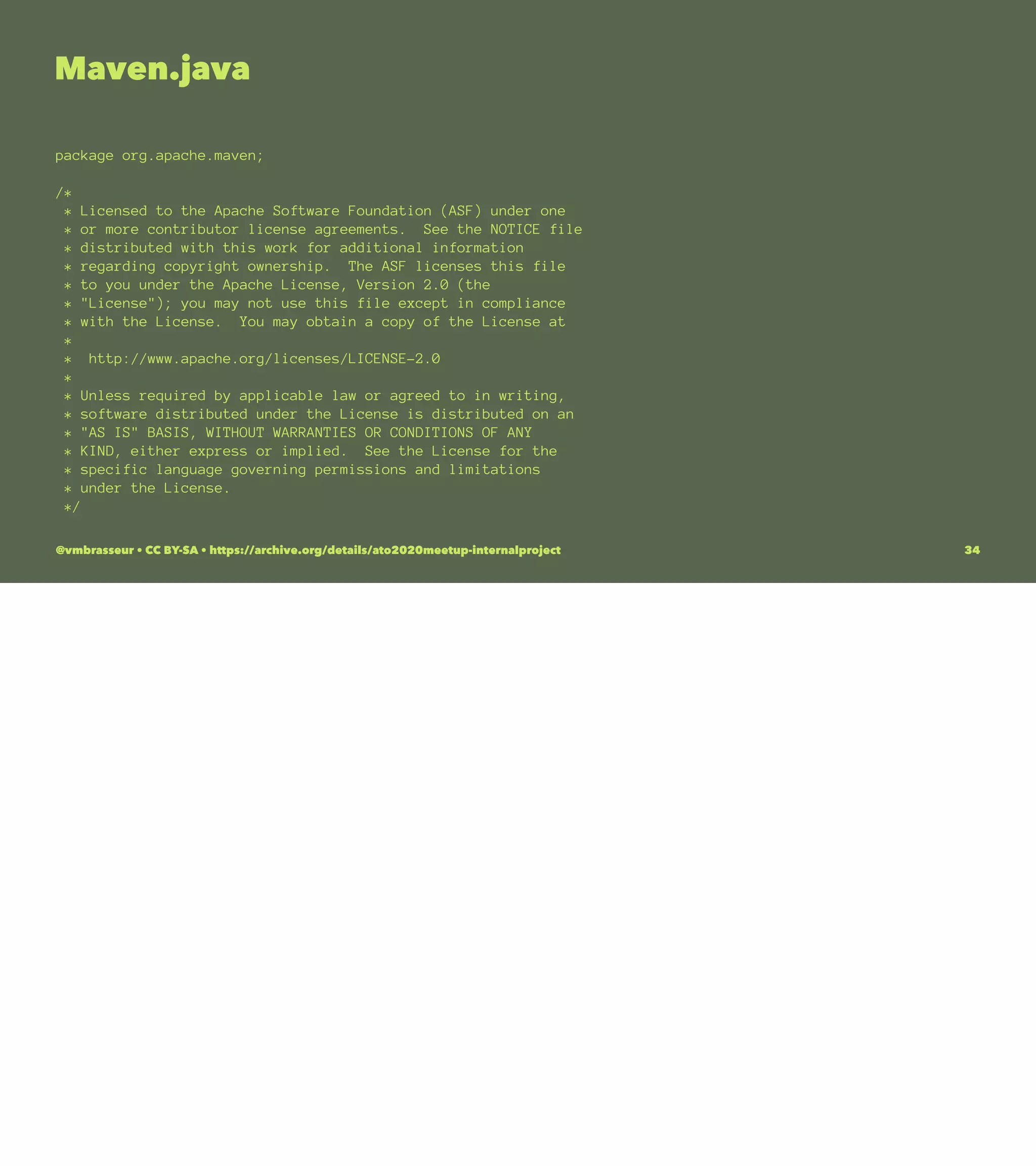 Maven.java
package org.apache.maven;
/*
* Licensed to the Apache Software Foundation (ASF) under one
* or more contributor license agreements. See the NOTICE file
* distributed with this work for additional information
* regarding copyright ownership. The ASF licenses this file
* to you under the Apache License, Version 2.0 (the
* "License"); you may not use this file except in compliance
* with the License. You may obtain a copy of the License at
*
* http://www.apache.org/licenses/LICENSE-2.0
*
* Unless required by applicable law or agreed to in writing,
* software distributed under the License is distributed on an
* "AS IS" BASIS, WITHOUT WARRANTIES OR CONDITIONS OF ANY
* KIND, either express or implied. See the License for the
* specific language governing permissions and limitations
* under the License.
*/
@vmbrasseur • CC BY-SA • https://archive.org/details/ato2020meetup-internalproject 34
 
