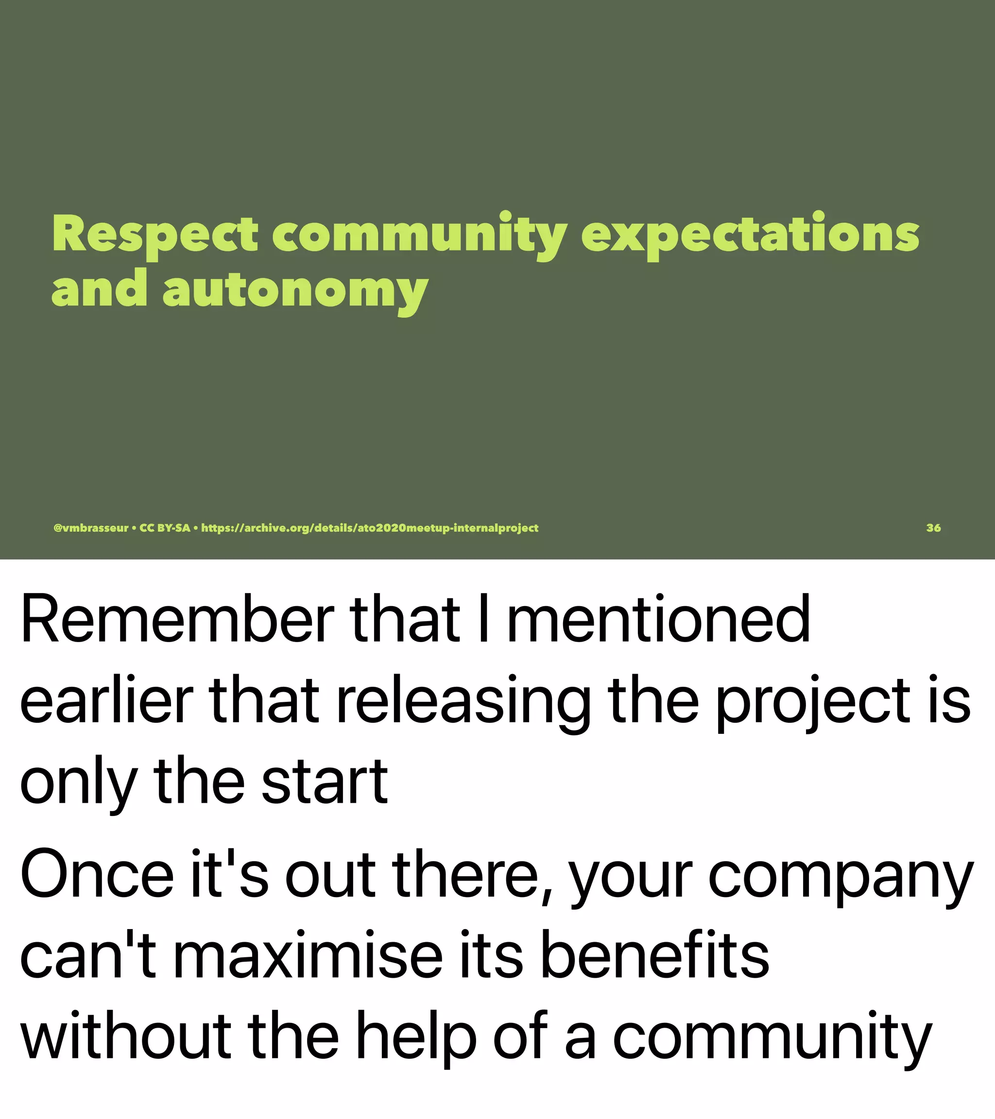 Remember that I mentioned
earlier that releasing the project is
only the start
Once it's out there, your company
can't maximise its benefits
without the help of a community
Respect community expectations
and autonomy
@vmbrasseur • CC BY-SA • https://archive.org/details/ato2020meetup-internalproject 36
 