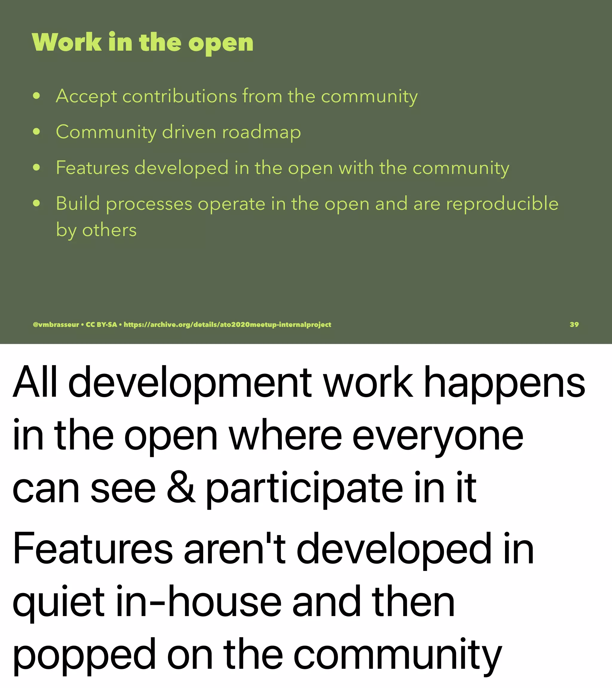 All development work happens
in the open where everyone
can see & participate in it
Features aren't developed in
quiet in-house and then
popped on the community
Work in the open
• Accept contributions from the community
• Community driven roadmap
• Features developed in the open with the community
• Build processes operate in the open and are reproducible
by others
@vmbrasseur • CC BY-SA • https://archive.org/details/ato2020meetup-internalproject 39
 