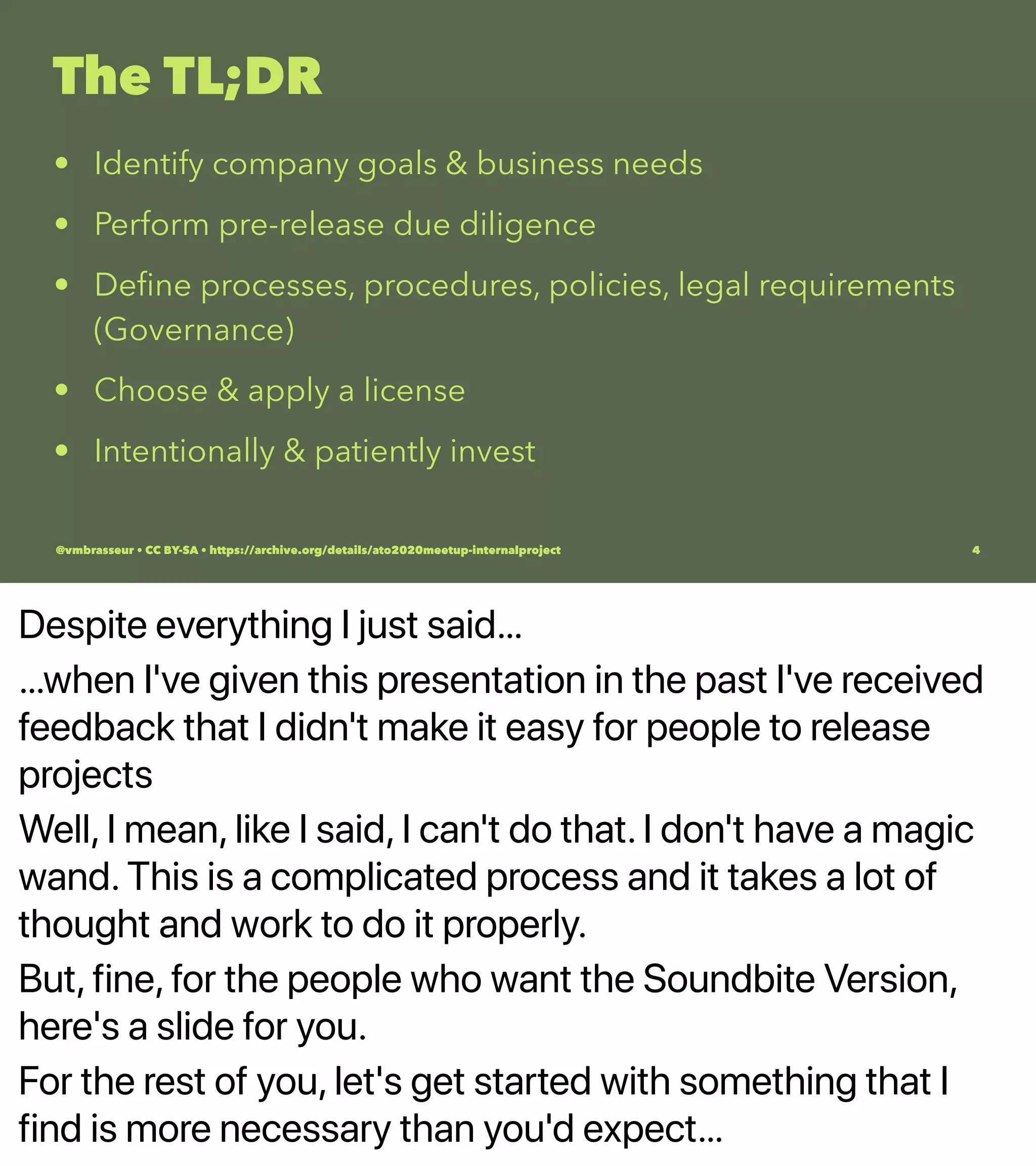 Despite everything I just said…
…when I've given this presentation in the past I've received
feedback that I didn't make it easy for people to release
projects
Well, I mean, like I said, I can't do that. I don't have a magic
wand. This is a complicated process and it takes a lot of
thought and work to do it properly.
But, fine, for the people who want the Soundbite Version,
here's a slide for you.
For the rest of you, let's get started with something that I
find is more necessary than you'd expect…
The TL;DR
• Identify company goals & business needs
• Perform pre-release due diligence
• Deﬁne processes, procedures, policies, legal requirements
(Governance)
• Choose & apply a license
• Intentionally & patiently invest
@vmbrasseur • CC BY-SA • https://archive.org/details/ato2020meetup-internalproject 4
 