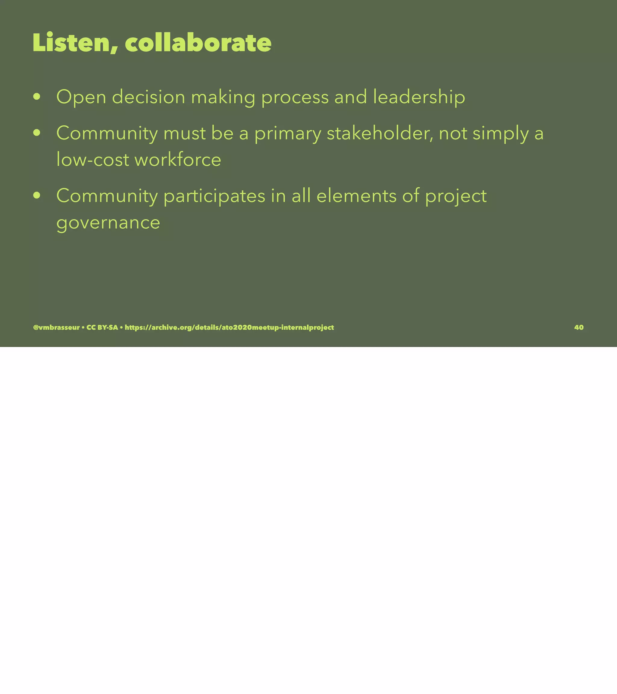 Listen, collaborate
• Open decision making process and leadership
• Community must be a primary stakeholder, not simply a
low-cost workforce
• Community participates in all elements of project
governance
@vmbrasseur • CC BY-SA • https://archive.org/details/ato2020meetup-internalproject 40
 