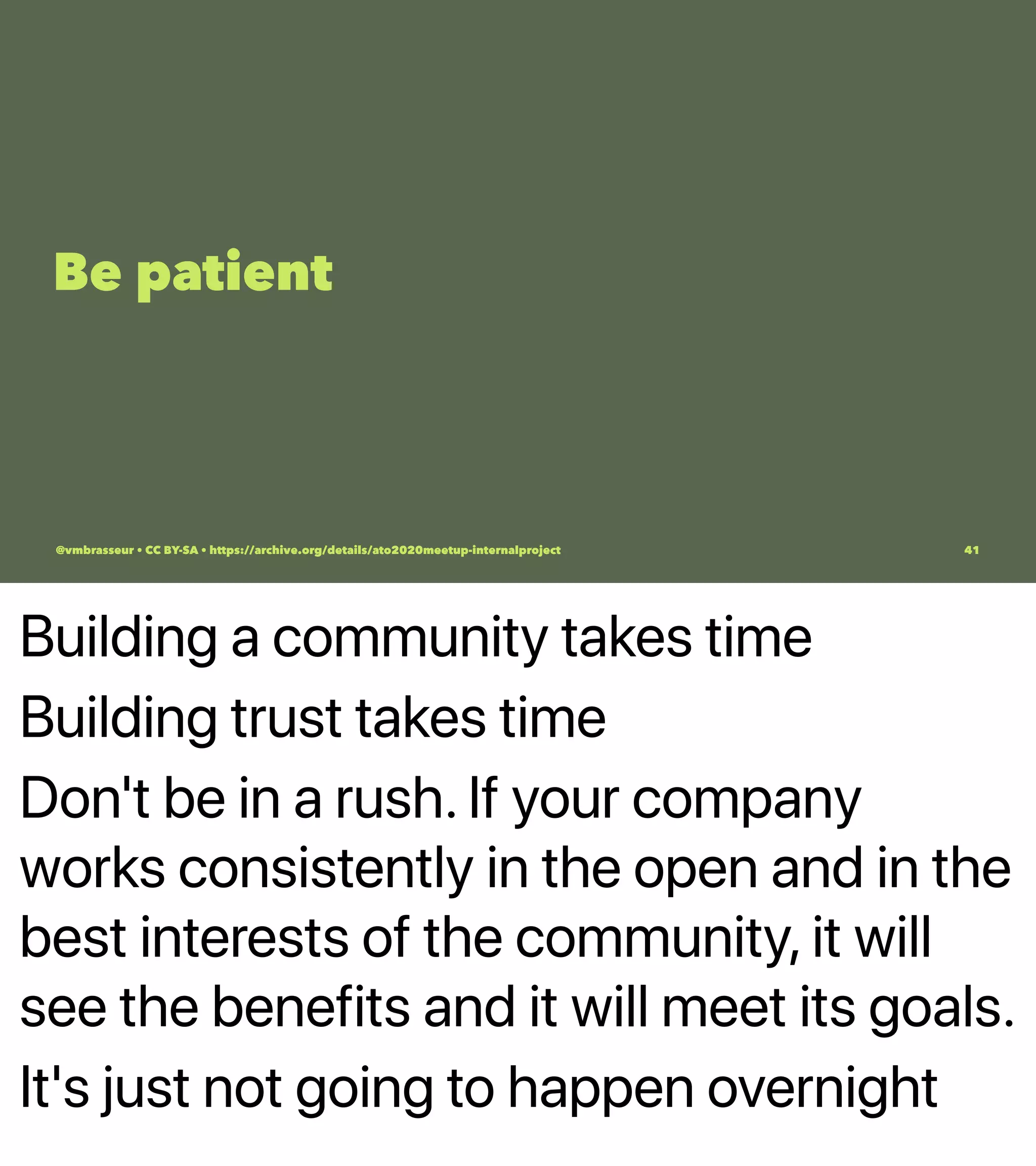 Building a community takes time
Building trust takes time
Don't be in a rush. If your company
works consistently in the open and in the
best interests of the community, it will
see the benefits and it will meet its goals.
It's just not going to happen overnight
Be patient
@vmbrasseur • CC BY-SA • https://archive.org/details/ato2020meetup-internalproject 41
 