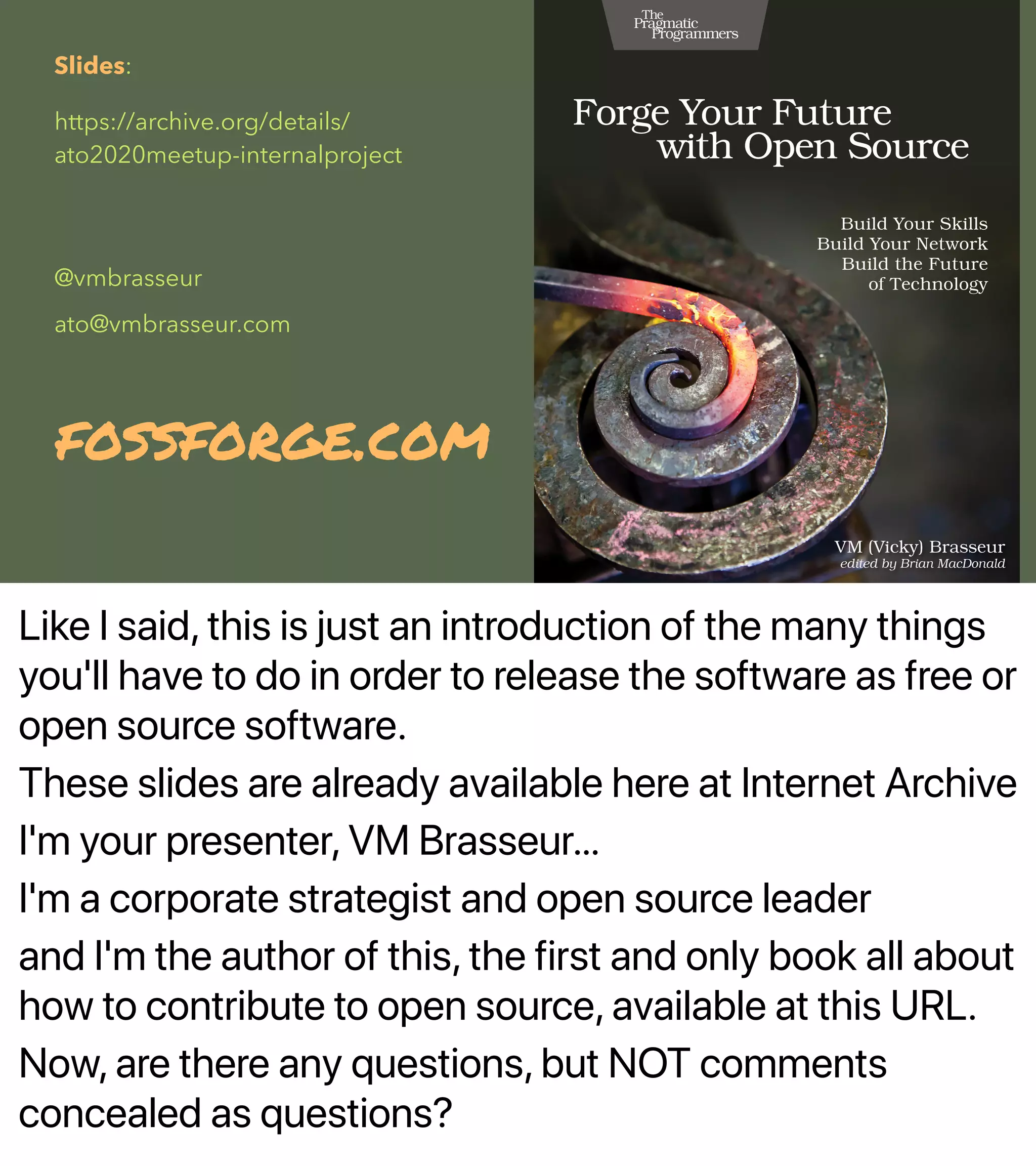 Like I said, this is just an introduction of the many things
you'll have to do in order to release the software as free or
open source software.
These slides are already available here at Internet Archive
I'm your presenter, VM Brasseur…
I'm a corporate strategist and open source leader
and I'm the author of this, the first and only book all about
how to contribute to open source, available at this URL.
Now, are there any questions, but NOT comments
concealed as questions?
Slides:
https://archive.org/details/
ato2020meetup-internalproject
@vmbrasseur
ato@vmbrasseur.com
fossforge.com
 