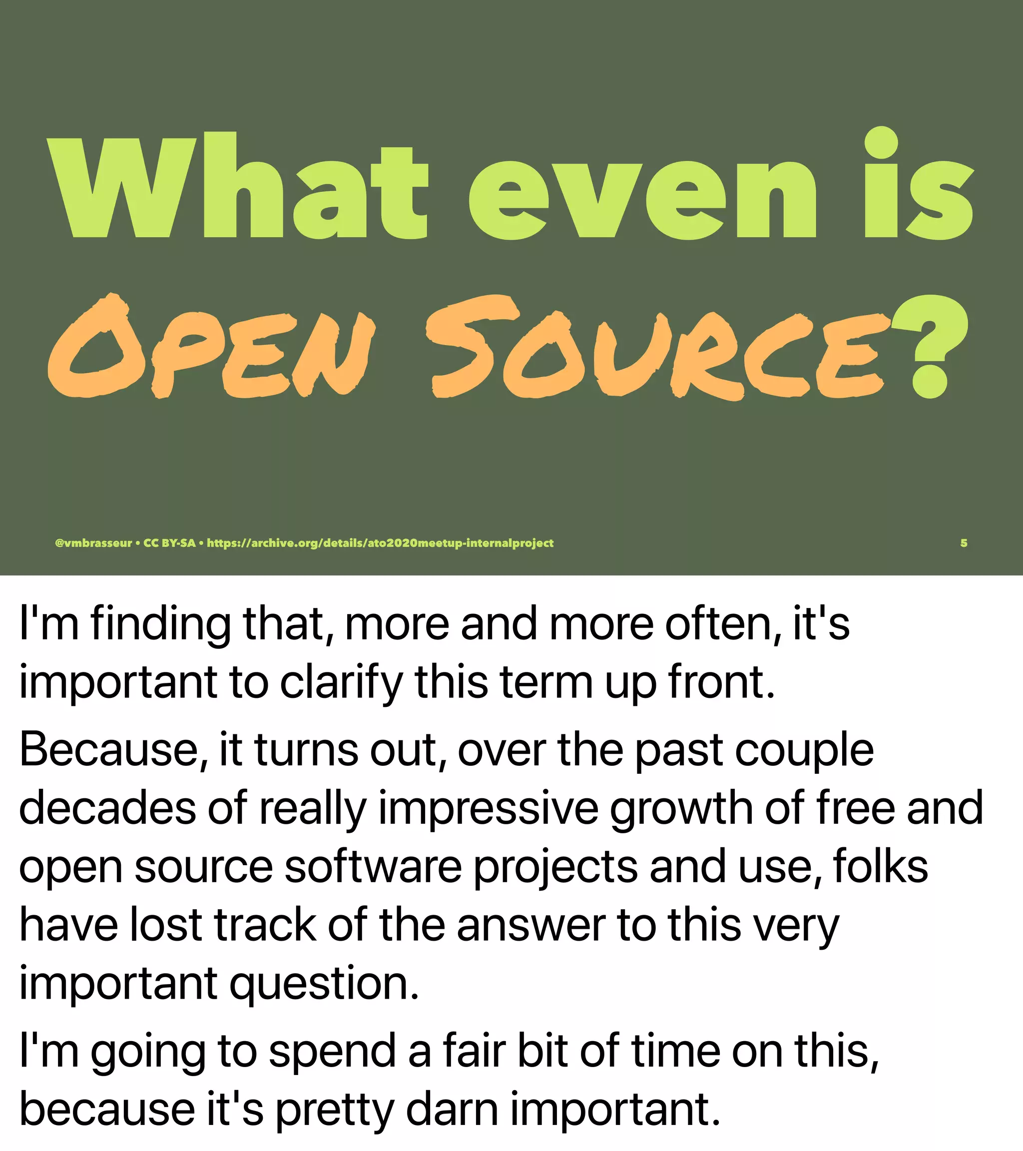 I'm finding that, more and more often, it's
important to clarify this term up front.
Because, it turns out, over the past couple
decades of really impressive growth of free and
open source software projects and use, folks
have lost track of the answer to this very
important question.
I'm going to spend a fair bit of time on this,
because it's pretty darn important.
What even is
Open Source?
@vmbrasseur • CC BY-SA • https://archive.org/details/ato2020meetup-internalproject 5
 