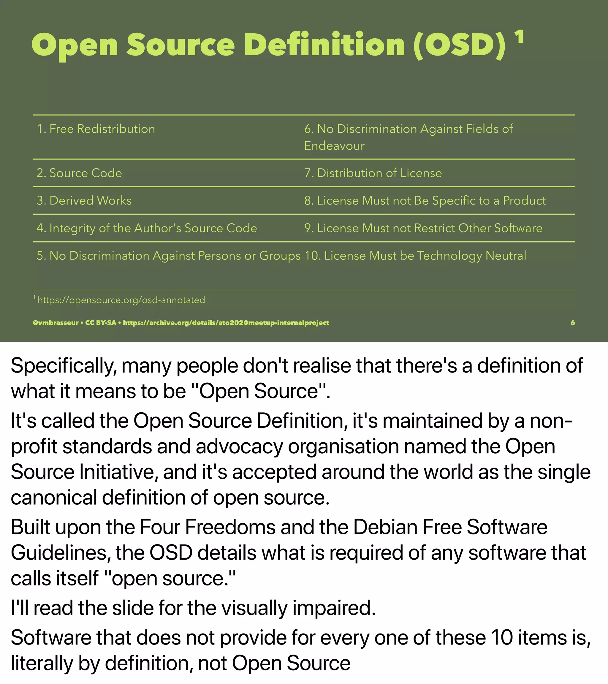 Specifically, many people don't realise that there's a definition of
what it means to be "Open Source".
It's called the Open Source Definition, it's maintained by a non-
profit standards and advocacy organisation named the Open
Source Initiative, and it's accepted around the world as the single
canonical definition of open source.
Built upon the Four Freedoms and the Debian Free Software
Guidelines, the OSD details what is required of any software that
calls itself "open source."
I'll read the slide for the visually impaired.
Software that does not provide for every one of these 10 items is,
literally by definition, not Open Source
Open Source Deﬁnition (OSD) 1
1. Free Redistribution 6. No Discrimination Against Fields of
Endeavour
2. Source Code 7. Distribution of License
3. Derived Works 8. License Must not Be Speciﬁc to a Product
4. Integrity of the Author's Source Code 9. License Must not Restrict Other Software
5. No Discrimination Against Persons or Groups 10. License Must be Technology Neutral
1 
https://opensource.org/osd-annotated
@vmbrasseur • CC BY-SA • https://archive.org/details/ato2020meetup-internalproject 6
 
