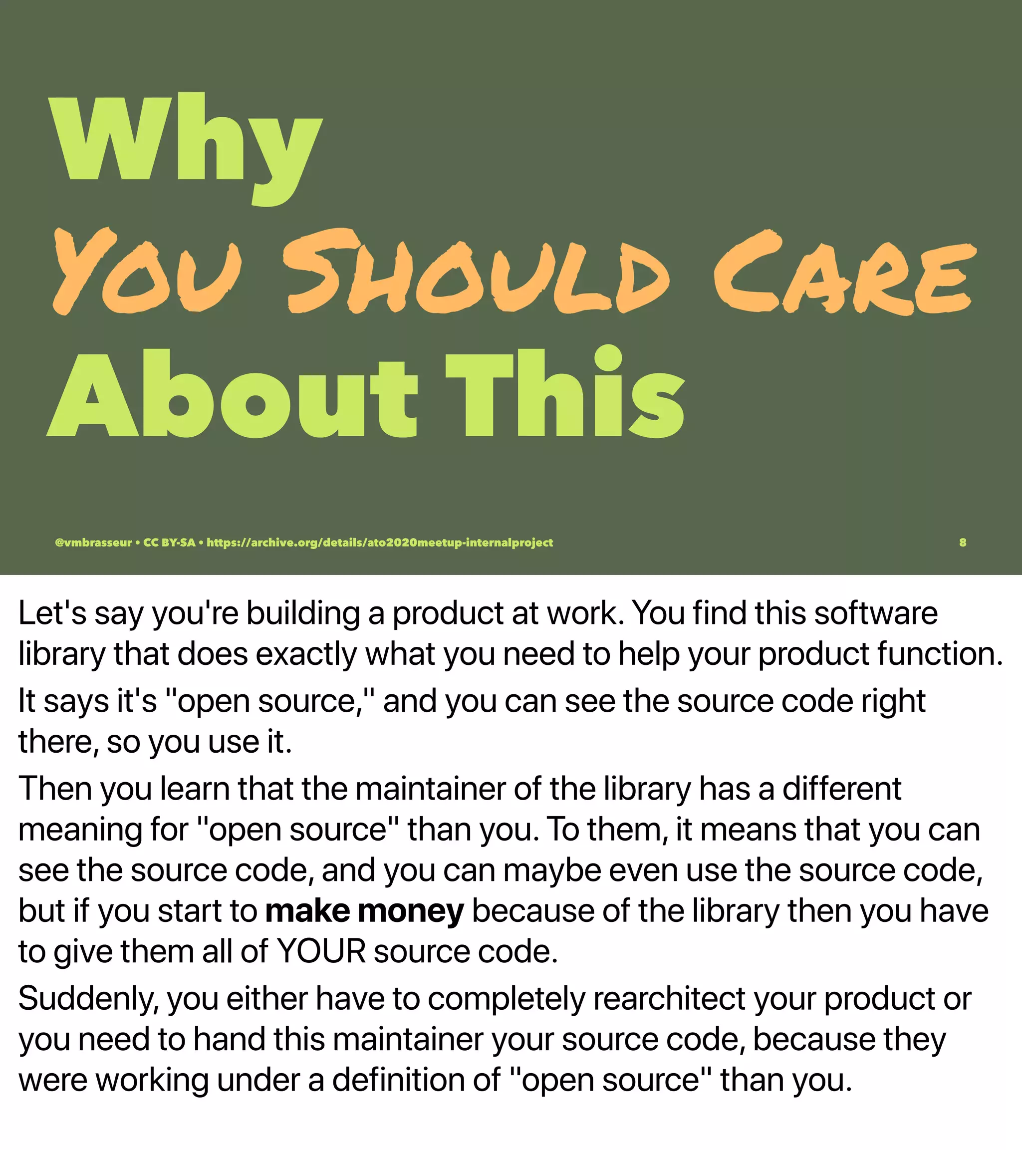 Let's say you're building a product at work. You find this software
library that does exactly what you need to help your product function.
It says it's "open source," and you can see the source code right
there, so you use it.
Then you learn that the maintainer of the library has a different
meaning for "open source" than you. To them, it means that you can
see the source code, and you can maybe even use the source code,
but if you start to make money because of the library then you have
to give them all of YOUR source code.
Suddenly, you either have to completely rearchitect your product or
you need to hand this maintainer your source code, because they
were working under a definition of "open source" than you.
Why
You Should Care
About This
@vmbrasseur • CC BY-SA • https://archive.org/details/ato2020meetup-internalproject 8
 