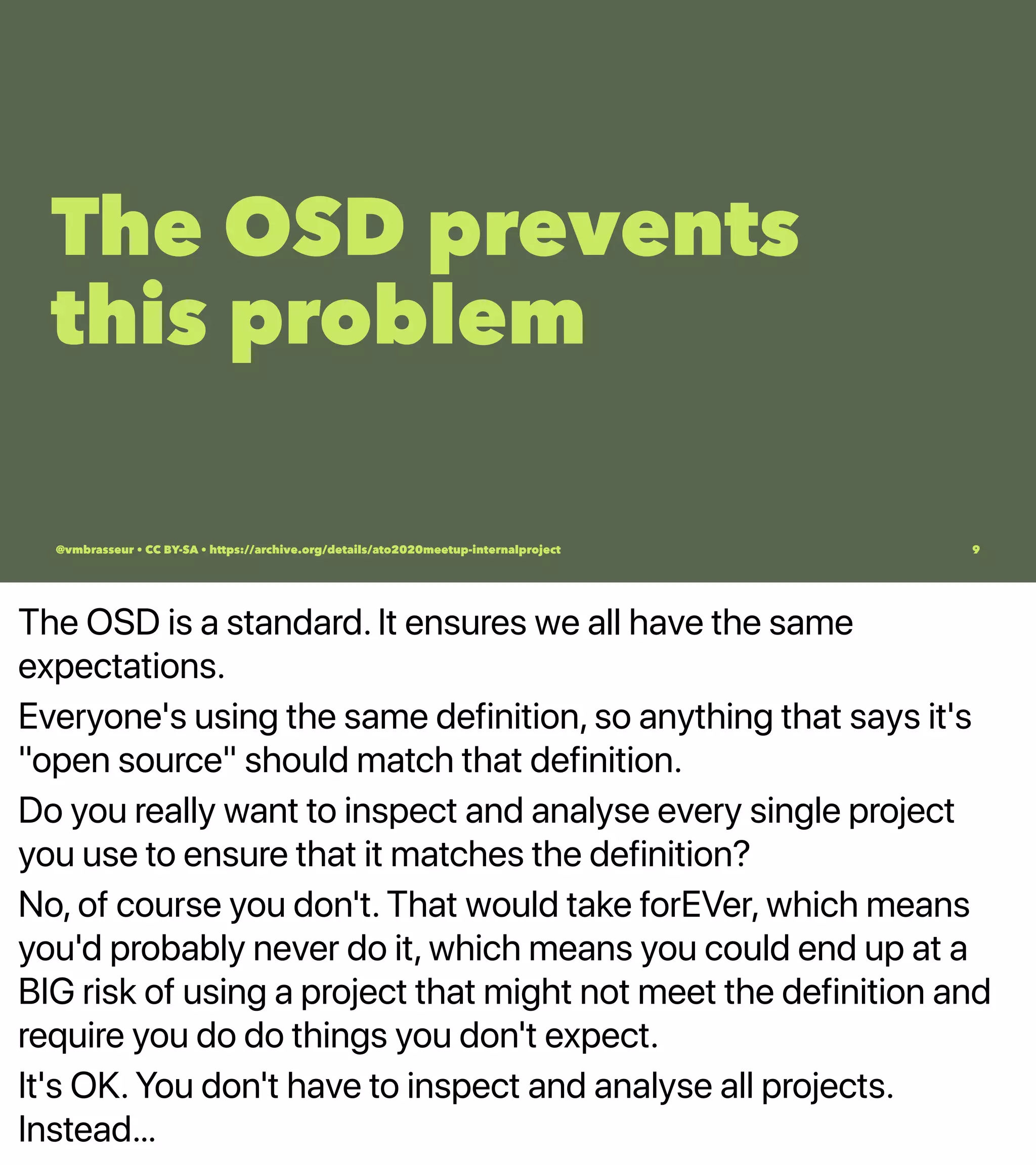 The OSD is a standard. It ensures we all have the same
expectations.
Everyone's using the same definition, so anything that says it's
"open source" should match that definition.
Do you really want to inspect and analyse every single project
you use to ensure that it matches the definition?
No, of course you don't. That would take forEVer, which means
you'd probably never do it, which means you could end up at a
BIG risk of using a project that might not meet the definition and
require you do do things you don't expect.
It's OK. You don't have to inspect and analyse all projects.
Instead…
The OSD prevents
this problem
@vmbrasseur • CC BY-SA • https://archive.org/details/ato2020meetup-internalproject 9
 
