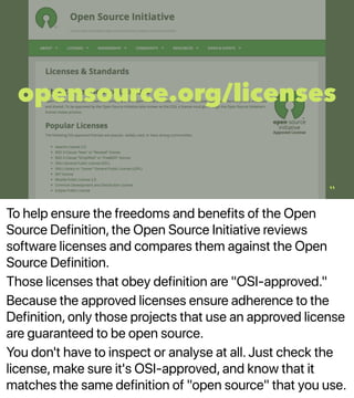 To help ensure the freedoms and benefits of the Open
Source Definition, the Open Source Initiative reviews
software licenses and compares them against the Open
Source Definition.
Those licenses that obey definition are "OSI-approved."
Because the approved licenses ensure adherence to the
Definition, only those projects that use an approved license
are guaranteed to be open source.
You don't have to inspect or analyse at all. Just check the
license, make sure it's OSI-approved, and know that it
matches the same definition of "open source" that you use.
opensource.org/licenses
11
 