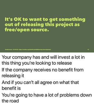 Your company has and will invest a lot in
this thing you're looking to release
If the company receives no benefit from
releasing it
And if you can't all agree on what that
benefit is
You're going to have a lot of problems down
the road
It's OK to want to get something
out of releasing this project as
free/open source.
@vmbrasseur • CC BY-SA • https://archive.org/details/ato2020meetup-internalproject 13
 