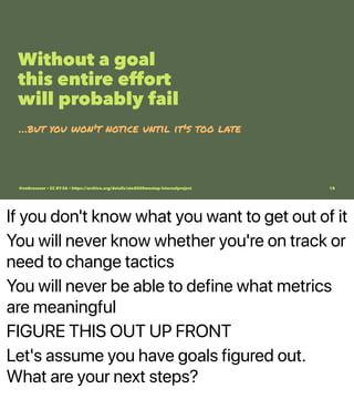 If you don't know what you want to get out of it
You will never know whether you're on track or
need to change tactics
You will never be able to define what metrics
are meaningful
FIGURE THIS OUT UP FRONT
Let's assume you have goals figured out.
What are your next steps?
Without a goal
this entire effort
will probably fail
…but you won't notice until it's too late
@vmbrasseur • CC BY-SA • https://archive.org/details/ato2020meetup-internalproject 15
 