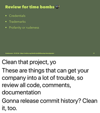 Clean that project, yo
These are things that can get your
company into a lot of trouble, so
review all code, comments,
documentation
Gonna release commit history? Clean
it, too.
Review for time bombs
• Credentials
• Trademarks
• Profanity or rudeness
@vmbrasseur • CC BY-SA • https://archive.org/details/ato2020meetup-internalproject 17
 