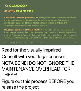 Read for the visually impaired
Consult with your legal counsel
NOTA BENE! DO NOT IGNORE THE
MAINTENANCE OVERHEAD FOR
THESE!
Figure out this process BEFORE you
release the project
To CLA/DCO?
Not to CLA/DCO?
Contributor License Agreement (CLA): A legal document intended to certify that
the person sharing a contribution has the right to do so, and that once the
contribution is accepted the project has a license to alter, distribute,and
administer those contributions however it sees ﬁt.
Developer Certiﬁcate of Origin (DCO): A conﬁrmation by a developer that they
have the right to share their contribution with the project. The developer provides
their conﬁrmation by "signing" their contribution using a -s ﬂag on the git commit.
The DCO is intended as a paperwork-free and low hassle alternative to the CLA.
@vmbrasseur • CC BY-SA • https://archive.org/details/ato2020meetup-internalproject 21
 