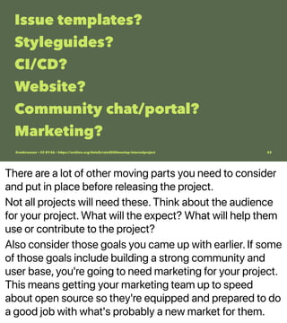 There are a lot of other moving parts you need to consider
and put in place before releasing the project.
Not all projects will need these. Think about the audience
for your project. What will the expect? What will help them
use or contribute to the project?
Also consider those goals you came up with earlier. If some
of those goals include building a strong community and
user base, you're going to need marketing for your project.
This means getting your marketing team up to speed
about open source so they're equipped and prepared to do
a good job with what's probably a new market for them.
Issue templates?
Styleguides?
CI/CD?
Website?
Community chat/portal?
Marketing?
@vmbrasseur • CC BY-SA • https://archive.org/details/ato2020meetup-internalproject 23
 