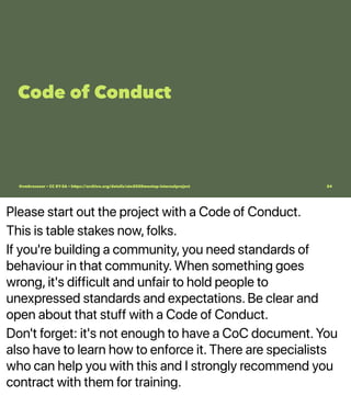 Please start out the project with a Code of Conduct.
This is table stakes now, folks.
If you're building a community, you need standards of
behaviour in that community. When something goes
wrong, it's difficult and unfair to hold people to
unexpressed standards and expectations. Be clear and
open about that stuff with a Code of Conduct.
Don't forget: it's not enough to have a CoC document. You
also have to learn how to enforce it. There are specialists
who can help you with this and I strongly recommend you
contract with them for training.
Code of Conduct
@vmbrasseur • CC BY-SA • https://archive.org/details/ato2020meetup-internalproject 24
 