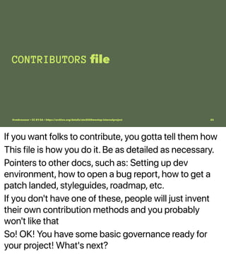 If you want folks to contribute, you gotta tell them how
This file is how you do it. Be as detailed as necessary.
Pointers to other docs, such as: Setting up dev
environment, how to open a bug report, how to get a
patch landed, styleguides, roadmap, etc.
If you don't have one of these, people will just invent
their own contribution methods and you probably
won't like that
So! OK! You have some basic governance ready for
your project! What's next?
CONTRIBUTORS ﬁle
@vmbrasseur • CC BY-SA • https://archive.org/details/ato2020meetup-internalproject 25
 