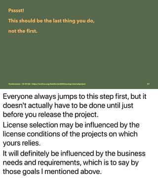 Everyone always jumps to this step first, but it
doesn't actually have to be done until just
before you release the project.
License selection may be influenced by the
license conditions of the projects on which
yours relies.
It will definitely be influenced by the business
needs and requirements, which is to say by
those goals I mentioned above.
Psssst!
This should be the last thing you do,
not the ﬁrst.
@vmbrasseur • CC BY-SA • https://archive.org/details/ato2020meetup-internalproject 27
 