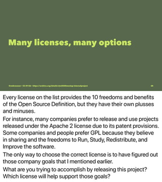 Every license on the list provides the 10 freedoms and benefits
of the Open Source Definition, but they have their own plusses
and minuses.
For instance, many companies prefer to release and use projects
released under the Apache 2 license due to its patent provisions.
Some companies and people prefer GPL because they believe
in sharing and the freedoms to Run, Study, Redistribute, and
Improve the software.
The only way to choose the correct license is to have figured out
those company goals that I mentioned earlier.
What are you trying to accomplish by releasing this project?
Which license will help support those goals?
Many licenses, many options
@vmbrasseur • CC BY-SA • https://archive.org/details/ato2020meetup-internalproject 28
 