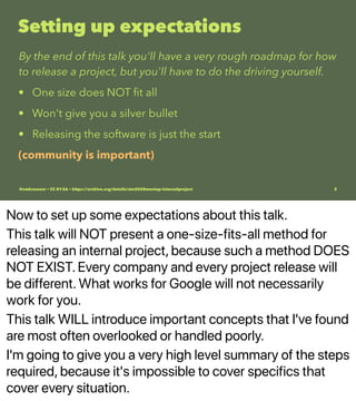 Now to set up some expectations about this talk.
This talk will NOT present a one-size-fits-all method for
releasing an internal project, because such a method DOES
NOT EXIST. Every company and every project release will
be different. What works for Google will not necessarily
work for you.
This talk WILL introduce important concepts that I've found
are most often overlooked or handled poorly.
I'm going to give you a very high level summary of the steps
required, because it's impossible to cover specifics that
cover every situation.
Setting up expectations
By the end of this talk you'll have a very rough roadmap for how
to release a project, but you'll have to do the driving yourself.
• One size does NOT ﬁt all
• Won't give you a silver bullet
• Releasing the software is just the start
(community is important)
@vmbrasseur • CC BY-SA • https://archive.org/details/ato2020meetup-internalproject 3
 