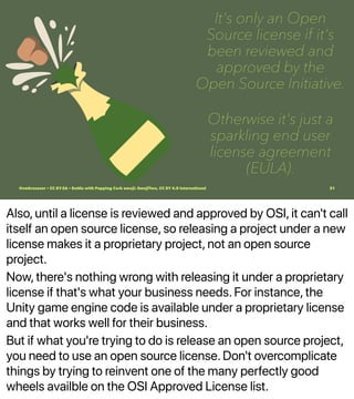 Also, until a license is reviewed and approved by OSI, it can't call
itself an open source license, so releasing a project under a new
license makes it a proprietary project, not an open source
project.
Now, there's nothing wrong with releasing it under a proprietary
license if that's what your business needs. For instance, the
Unity game engine code is available under a proprietary license
and that works well for their business.
But if what you're trying to do is release an open source project,
you need to use an open source license. Don't overcomplicate
things by trying to reinvent one of the many perfectly good
wheels availble on the OSI Approved License list.
It's only an Open
Source license if it's
been reviewed and
approved by the
Open Source Initiative.
Otherwise it's just a
sparkling end user
license agreement
(EULA).
@vmbrasseur • CC BY-SA • Bottle with Popping Cork emoji: EmojiTwo, CC BY 4.0 International 31
 