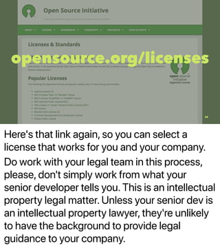 Here's that link again, so you can select a
license that works for you and your company.
Do work with your legal team in this process,
please, don't simply work from what your
senior developer tells you. This is an intellectual
property legal matter. Unless your senior dev is
an intellectual property lawyer, they're unlikely
to have the background to provide legal
guidance to your company.
opensource.org/licenses
32
 