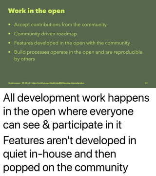 All development work happens
in the open where everyone
can see & participate in it
Features aren't developed in
quiet in-house and then
popped on the community
Work in the open
• Accept contributions from the community
• Community driven roadmap
• Features developed in the open with the community
• Build processes operate in the open and are reproducible
by others
@vmbrasseur • CC BY-SA • https://archive.org/details/ato2020meetup-internalproject 39
 
