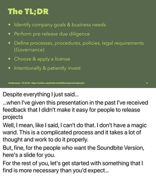 Despite everything I just said…
…when I've given this presentation in the past I've received
feedback that I didn't make it easy for people to release
projects
Well, I mean, like I said, I can't do that. I don't have a magic
wand. This is a complicated process and it takes a lot of
thought and work to do it properly.
But, fine, for the people who want the Soundbite Version,
here's a slide for you.
For the rest of you, let's get started with something that I
find is more necessary than you'd expect…
The TL;DR
• Identify company goals & business needs
• Perform pre-release due diligence
• Deﬁne processes, procedures, policies, legal requirements
(Governance)
• Choose & apply a license
• Intentionally & patiently invest
@vmbrasseur • CC BY-SA • https://archive.org/details/ato2020meetup-internalproject 4
 