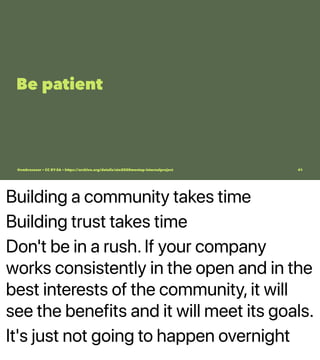 Building a community takes time
Building trust takes time
Don't be in a rush. If your company
works consistently in the open and in the
best interests of the community, it will
see the benefits and it will meet its goals.
It's just not going to happen overnight
Be patient
@vmbrasseur • CC BY-SA • https://archive.org/details/ato2020meetup-internalproject 41
 