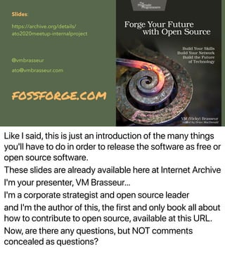 Like I said, this is just an introduction of the many things
you'll have to do in order to release the software as free or
open source software.
These slides are already available here at Internet Archive
I'm your presenter, VM Brasseur…
I'm a corporate strategist and open source leader
and I'm the author of this, the first and only book all about
how to contribute to open source, available at this URL.
Now, are there any questions, but NOT comments
concealed as questions?
Slides:
https://archive.org/details/
ato2020meetup-internalproject
@vmbrasseur
ato@vmbrasseur.com
fossforge.com
 