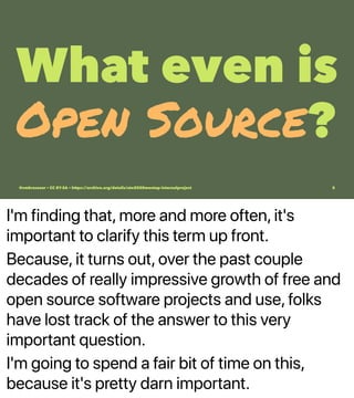 I'm finding that, more and more often, it's
important to clarify this term up front.
Because, it turns out, over the past couple
decades of really impressive growth of free and
open source software projects and use, folks
have lost track of the answer to this very
important question.
I'm going to spend a fair bit of time on this,
because it's pretty darn important.
What even is
Open Source?
@vmbrasseur • CC BY-SA • https://archive.org/details/ato2020meetup-internalproject 5
 