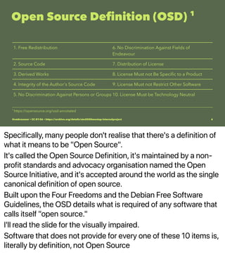 Specifically, many people don't realise that there's a definition of
what it means to be "Open Source".
It's called the Open Source Definition, it's maintained by a non-
profit standards and advocacy organisation named the Open
Source Initiative, and it's accepted around the world as the single
canonical definition of open source.
Built upon the Four Freedoms and the Debian Free Software
Guidelines, the OSD details what is required of any software that
calls itself "open source."
I'll read the slide for the visually impaired.
Software that does not provide for every one of these 10 items is,
literally by definition, not Open Source
Open Source Deﬁnition (OSD) 1
1. Free Redistribution 6. No Discrimination Against Fields of
Endeavour
2. Source Code 7. Distribution of License
3. Derived Works 8. License Must not Be Speciﬁc to a Product
4. Integrity of the Author's Source Code 9. License Must not Restrict Other Software
5. No Discrimination Against Persons or Groups 10. License Must be Technology Neutral
1 
https://opensource.org/osd-annotated
@vmbrasseur • CC BY-SA • https://archive.org/details/ato2020meetup-internalproject 6
 