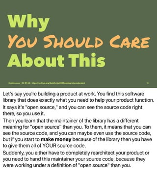 Let's say you're building a product at work. You find this software
library that does exactly what you need to help your product function.
It says it's "open source," and you can see the source code right
there, so you use it.
Then you learn that the maintainer of the library has a different
meaning for "open source" than you. To them, it means that you can
see the source code, and you can maybe even use the source code,
but if you start to make money because of the library then you have
to give them all of YOUR source code.
Suddenly, you either have to completely rearchitect your product or
you need to hand this maintainer your source code, because they
were working under a definition of "open source" than you.
Why
You Should Care
About This
@vmbrasseur • CC BY-SA • https://archive.org/details/ato2020meetup-internalproject 8
 