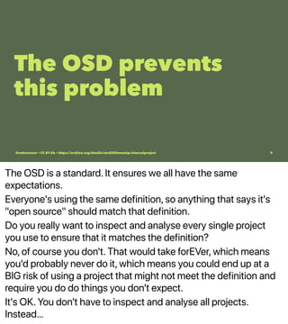 The OSD is a standard. It ensures we all have the same
expectations.
Everyone's using the same definition, so anything that says it's
"open source" should match that definition.
Do you really want to inspect and analyse every single project
you use to ensure that it matches the definition?
No, of course you don't. That would take forEVer, which means
you'd probably never do it, which means you could end up at a
BIG risk of using a project that might not meet the definition and
require you do do things you don't expect.
It's OK. You don't have to inspect and analyse all projects.
Instead…
The OSD prevents
this problem
@vmbrasseur • CC BY-SA • https://archive.org/details/ato2020meetup-internalproject 9
 