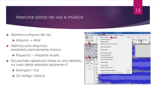Mesturar pistas de voz e música
u Abrimos o arquivo de voz
u Arquivo → Abrir
u Abrimos o/os arquivo/s
restante/s,normalmente música.
u Proyecto → Importar Audio
u Na pantalla aparecen todos os sons abertos,
no caso deste exemplo aparecen 2
u Exemplo1: Voz
u U2-vertigo: Música
12
 