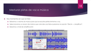 Mesturar pistas de voz e música
u Nos momentos en que se fala:
u Baixamos o volume da música para que se escoite perfectamente a voz.
u Seleccionamos un anaco de música que coincide coa fala e pulsamos na opción “Efecto → Amplificar”.
u Baixamos o nivel de amplificación
18
 