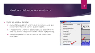 Mesturar pistas de voz e música
u Xusto ao acabar de falar:
u Aumentamos progresivamente o nivel da música, xa que
neses momentos será o único que se escoite.
u Seleccionamos un anaco de música xusto ao acabar de
falar e pulsamos na opción “Efecto → Fade In (Aparecer)
u Podemos darlle varias veces ata que nos pareza que
estea ben.
19
 